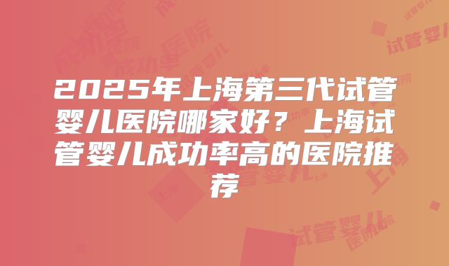2025年上海第三代试管婴儿医院哪家好？上海试管婴儿成功率高的医院推荐