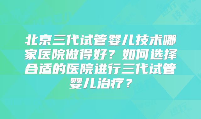 北京三代试管婴儿技术哪家医院做得好？如何选择合适的医院进行三代试管婴儿治疗？