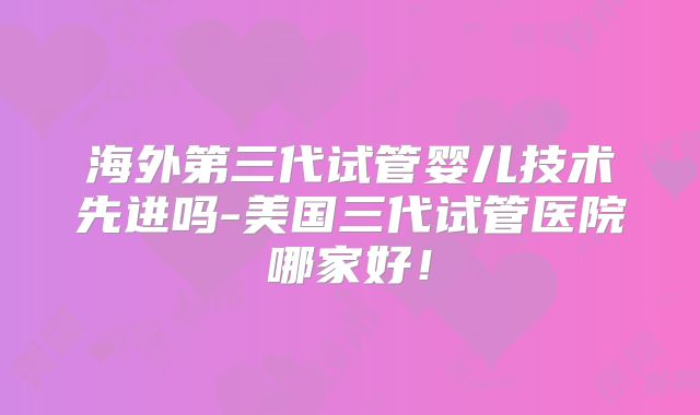 海外第三代试管婴儿技术先进吗-美国三代试管医院哪家好!