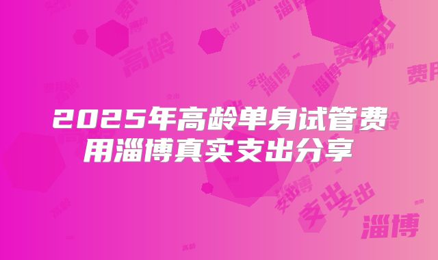 2025年高龄单身试管费用淄博真实支出分享