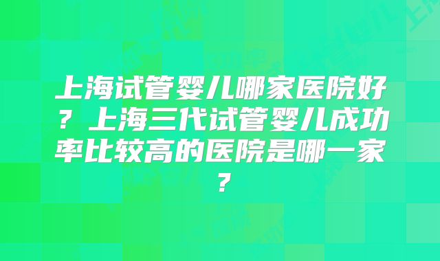 上海试管婴儿哪家医院好？上海三代试管婴儿成功率比较高的医院是哪一家？