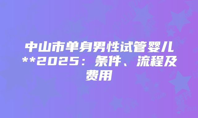 中山市单身男性试管婴儿**2025:条件、流程及费用