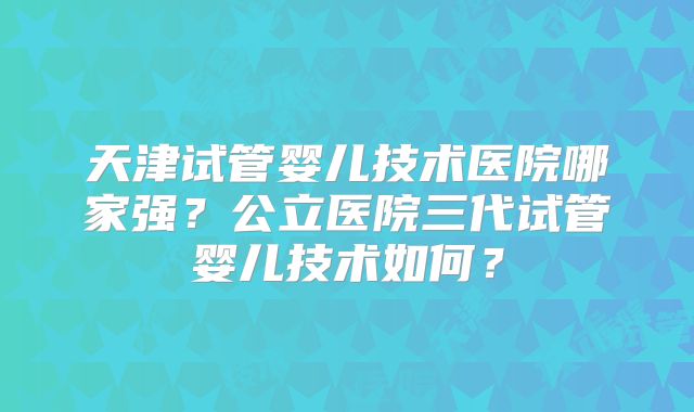 天津试管婴儿技术医院哪家强？公立医院三代试管婴儿技术如何？