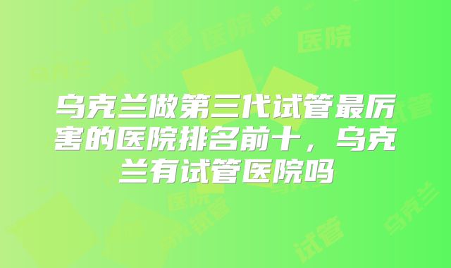 乌克兰做第三代试管最厉害的医院排名前十,乌克兰有试管医院吗