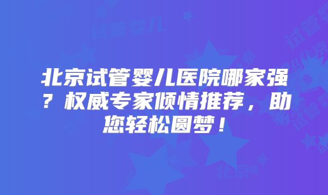 北京试管婴儿医院哪家强?权威专家倾情推荐,助您轻松圆梦!