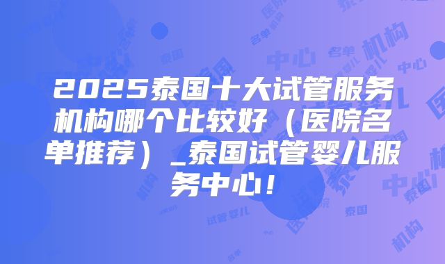 2025泰国十大试管服务机构哪个比较好(医院名单推荐)_泰国试管婴儿服务中心!