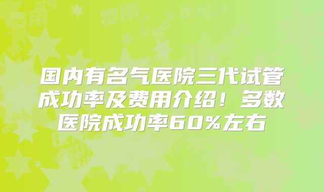 国内有名气医院三代试管成功率及费用介绍!多数医院成功率60%左右