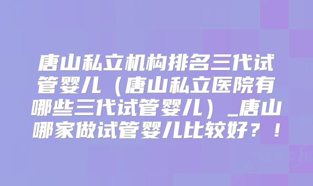 唐山私立机构排名三代试管婴儿(唐山私立医院有哪些三代试管婴儿)_唐山哪家做试管婴儿比较好?!