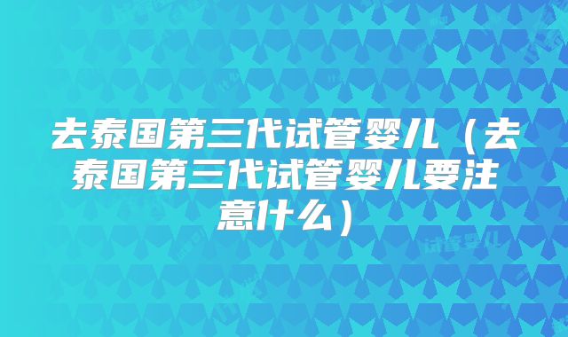 去泰国第三代试管婴儿(去泰国第三代试管婴儿要注意什么)