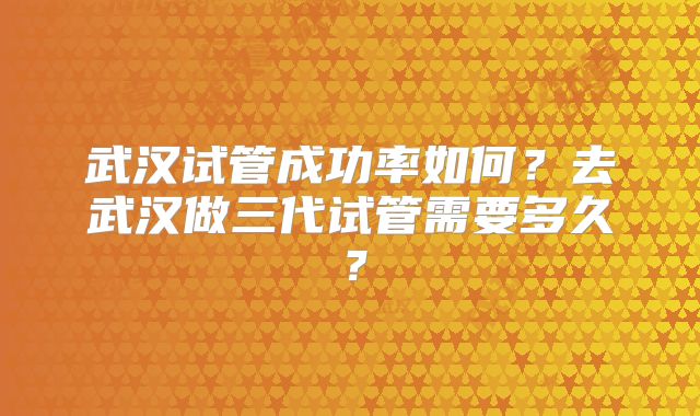 武汉试管成功率如何?去武汉做三代试管需要多久?