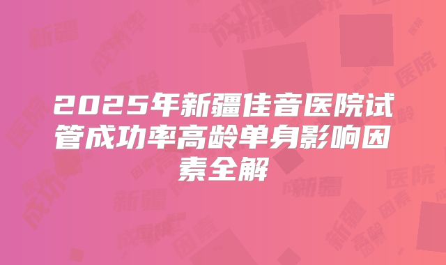 2025年新疆佳音医院试管成功率高龄单身影响因素全解