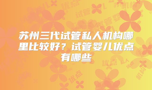苏州三代试管私人机构哪里比较好?试管婴儿优点有哪些