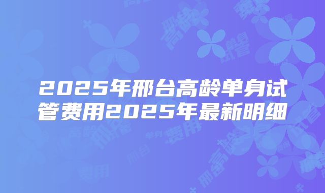 2025年邢台高龄单身试管费用2025年最新明细