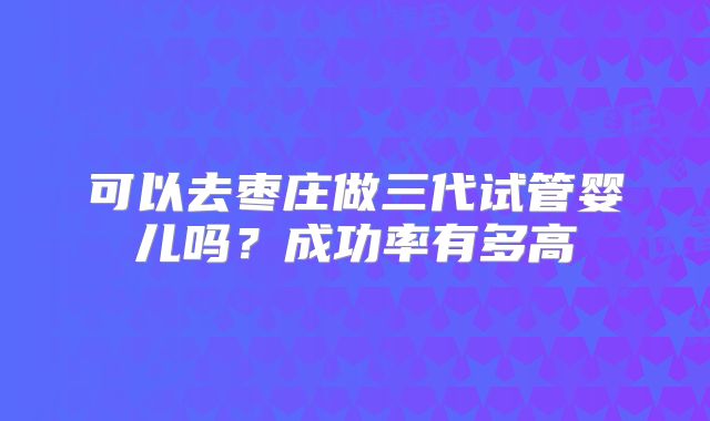 可以去枣庄做三代试管婴儿吗?成功率有多高