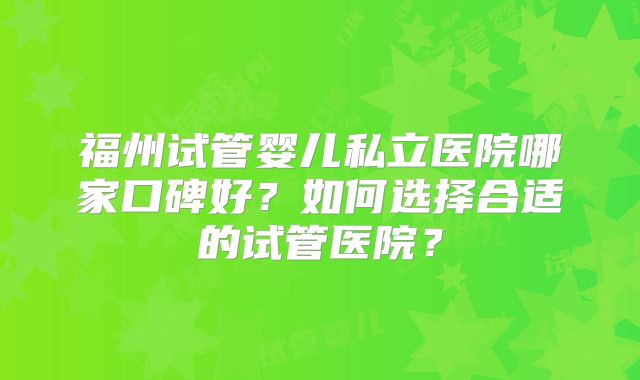 福州试管婴儿私立医院哪家口碑好?如何选择合适的试管医院?