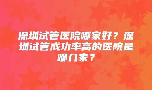 深圳试管医院哪家好？深圳试管成功率高的医院是哪几家？