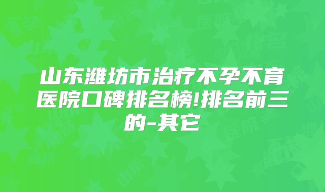 山东潍坊市治疗不孕不育医院口碑排名榜!排名前三的-其它