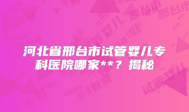 河北省邢台市试管婴儿专科医院哪家**？揭秘