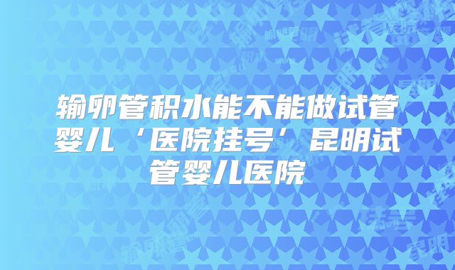 输卵管积水能不能做试管婴儿‘医院挂号’昆明试管婴儿医院