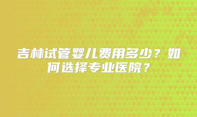 吉林试管婴儿费用多少?如何选择专业医院?