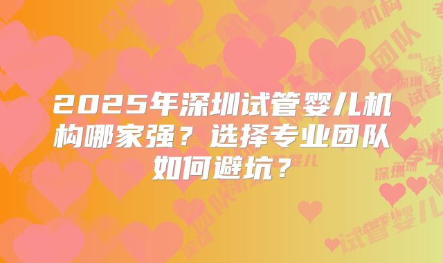 2025年深圳试管婴儿机构哪家强?选择专业团队如何避坑?