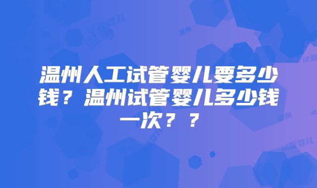 温州人工试管婴儿要多少钱？温州试管婴儿多少钱一次？？