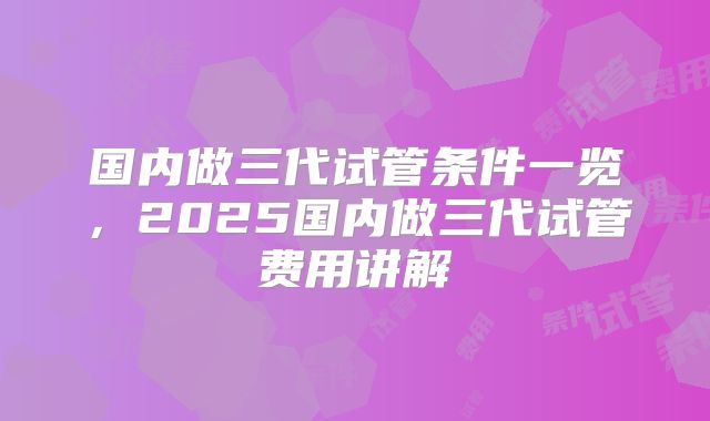国内做三代试管条件一览,2025国内做三代试管费用讲解