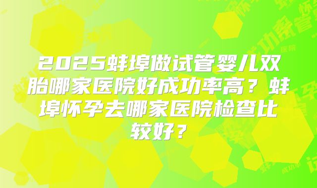 2025蚌埠做试管婴儿双胎哪家医院好成功率高?蚌埠怀孕去哪家医院检查比较好?