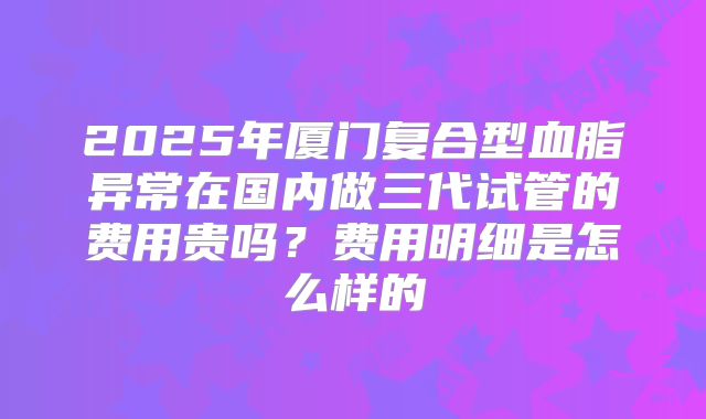 2025年厦门复合型血脂异常在国内做三代试管的费用贵吗？费用明细是怎么样的