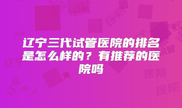 辽宁三代试管医院的排名是怎么样的?有推荐的医院吗