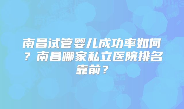 南昌试管婴儿成功率如何？南昌哪家私立医院排名靠前？