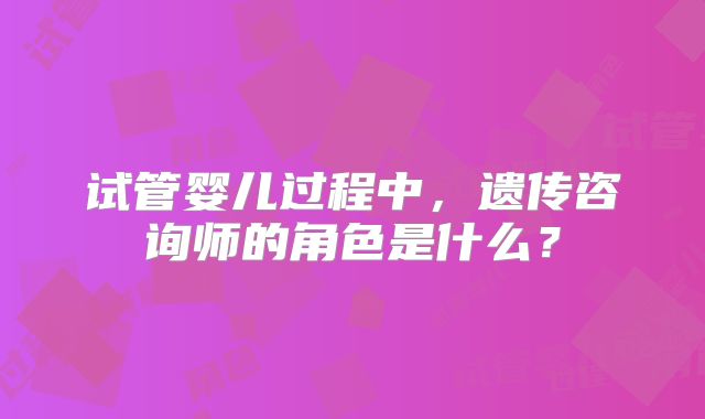 试管婴儿过程中,遗传咨询师的角色是什么?