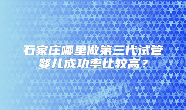 石家庄哪里做第三代试管婴儿成功率比较高?