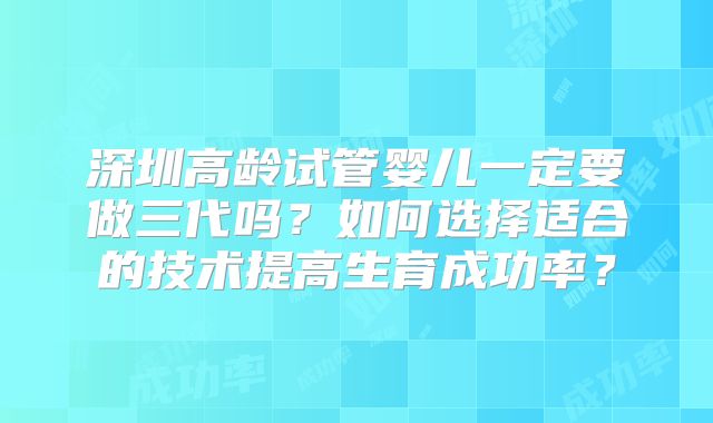 深圳高龄试管婴儿一定要做三代吗?如何选择适合的技术提高生育成功率?