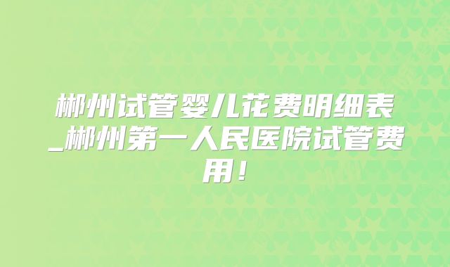 郴州试管婴儿花费明细表_郴州第一人民医院试管费用!