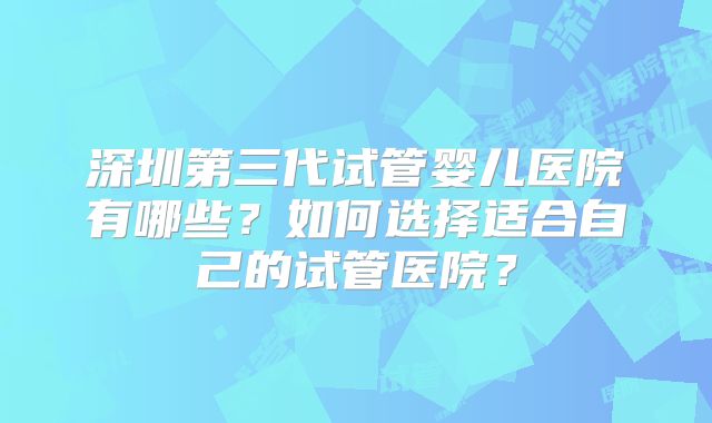 深圳第三代试管婴儿医院有哪些?如何选择适合自己的试管医院?