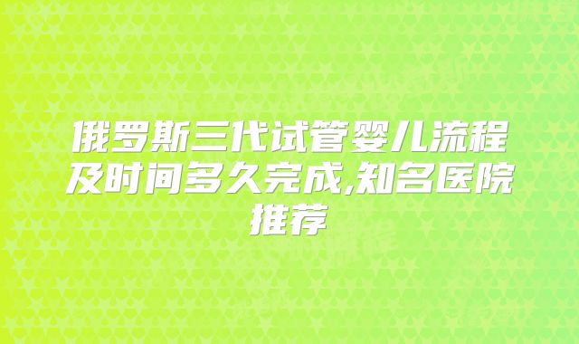 俄罗斯三代试管婴儿流程及时间多久完成,知名医院推荐