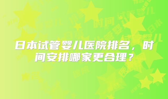 日本试管婴儿医院排名，时间安排哪家更合理？