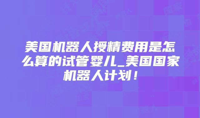 美国机器人授精费用是怎么算的试管婴儿_美国国家机器人计划!