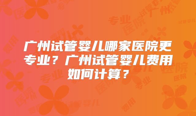广州试管婴儿哪家医院更专业?广州试管婴儿费用如何计算?