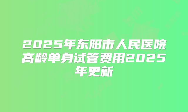 2025年东阳市人民医院高龄单身试管费用2025年更新