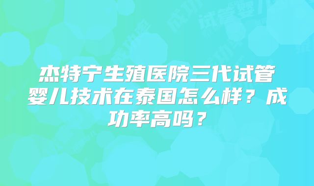 杰特宁生殖医院三代试管婴儿技术在泰国怎么样?成功率高吗?