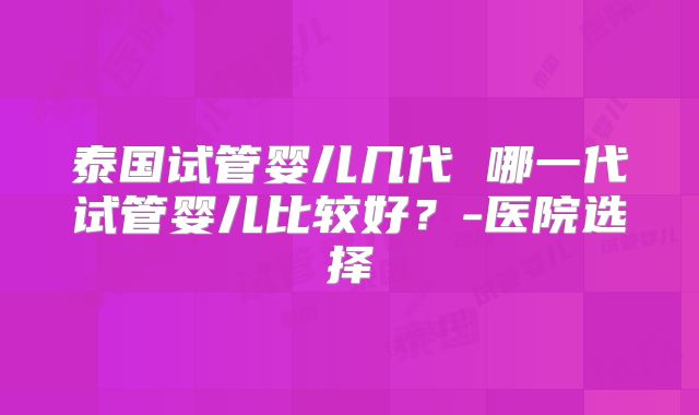 泰国试管婴儿几代 哪一代试管婴儿比较好?-医院选择