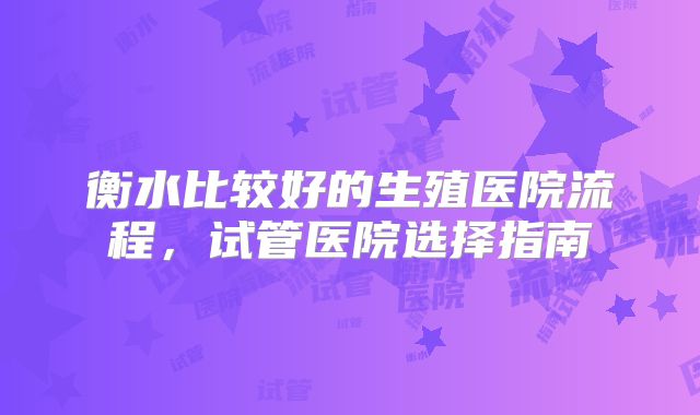 衡水比较好的生殖医院流程,试管医院选择指南