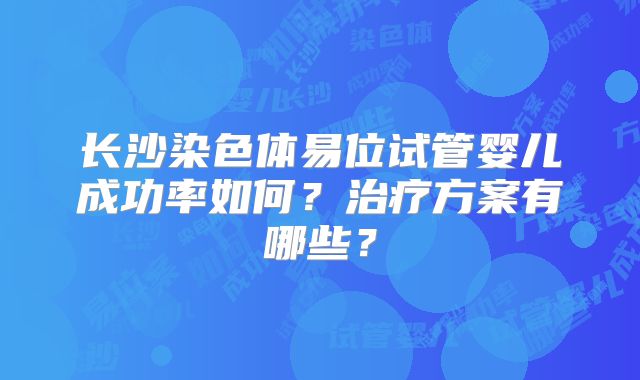 长沙染色体易位试管婴儿成功率如何？治疗方案有哪些？