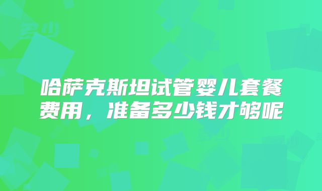 哈萨克斯坦试管婴儿套餐费用,准备多少钱才够呢