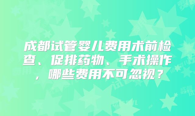 成都试管婴儿费用术前检查、促排药物、手术操作，哪些费用不可忽视？