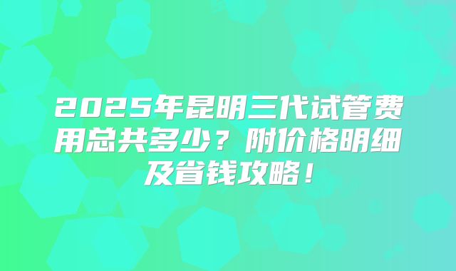 2025年昆明三代试管费用总共多少？附价格明细及省钱攻略！