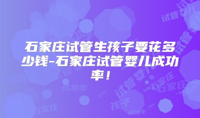 石家庄试管生孩子要花多少钱-石家庄试管婴儿成功率!