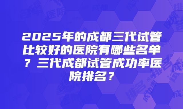 2025年的成都三代试管比较好的医院有哪些名单?三代成都试管成功率医院排名?